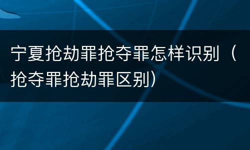 宁夏抢劫罪抢夺罪怎样识别（抢夺罪抢劫罪区别）