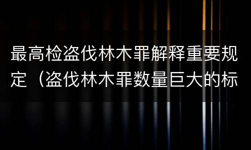 最高检盗伐林木罪解释重要规定（盗伐林木罪数量巨大的标准是多少?）