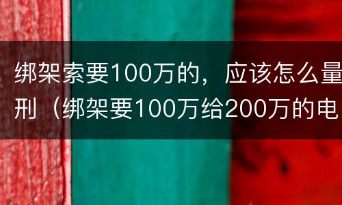 绑架索要100万的，应该怎么量刑（绑架要100万给200万的电影）