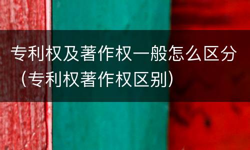 专利权及著作权一般怎么区分（专利权著作权区别）