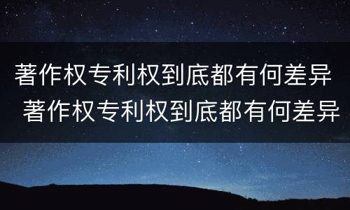 著作权专利权到底都有何差异 著作权专利权到底都有何差异呢