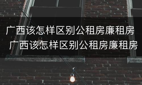 广西该怎样区别公租房廉租房 广西该怎样区别公租房廉租房呢