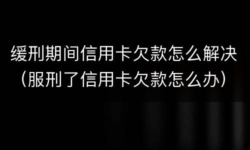 缓刑期间信用卡欠款怎么解决（服刑了信用卡欠款怎么办）