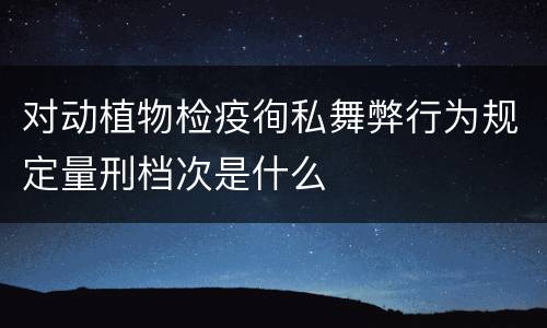 对动植物检疫徇私舞弊行为规定量刑档次是什么