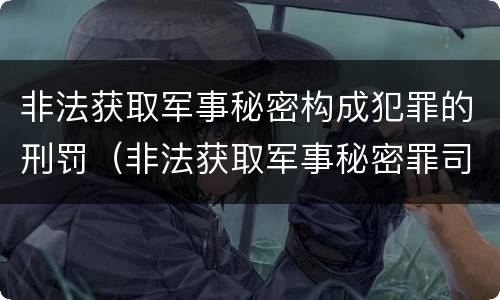 非法获取军事秘密构成犯罪的刑罚（非法获取军事秘密罪司法解释）