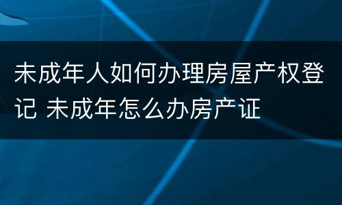 未成年人如何办理房屋产权登记 未成年怎么办房产证