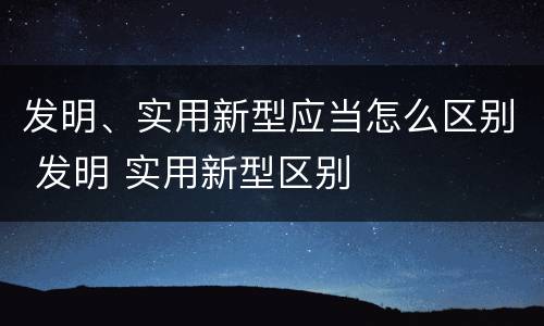 发明、实用新型应当怎么区别 发明 实用新型区别
