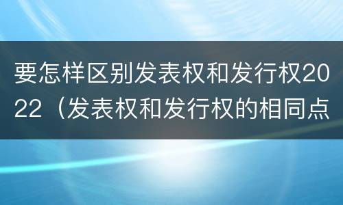 要怎样区别发表权和发行权2022（发表权和发行权的相同点）