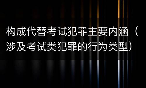构成代替考试犯罪主要内涵（涉及考试类犯罪的行为类型）