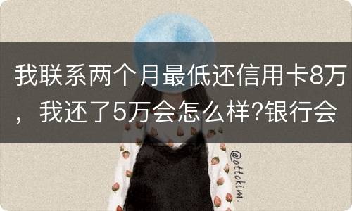 我联系两个月最低还信用卡8万，我还了5万会怎么样?银行会对我起诉吗，