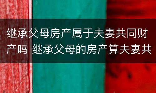 继承父母房产属于夫妻共同财产吗 继承父母的房产算夫妻共同财产吗