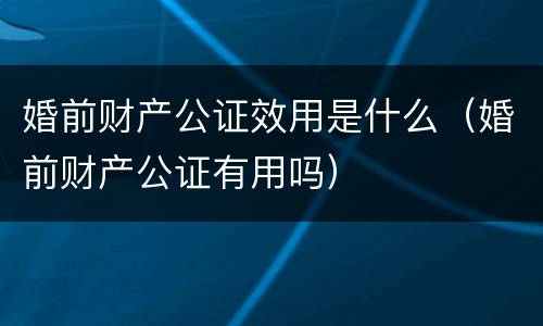 婚前财产公证效用是什么（婚前财产公证有用吗）