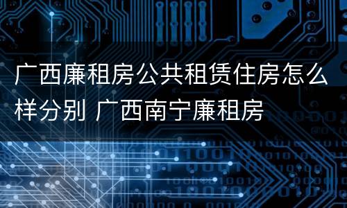 广西廉租房公共租赁住房怎么样分别 广西南宁廉租房