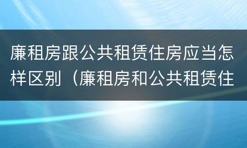 廉租房跟公共租赁住房应当怎样区别（廉租房和公共租赁住房有什么区别）