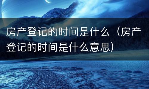 房产登记的时间是什么（房产登记的时间是什么意思）