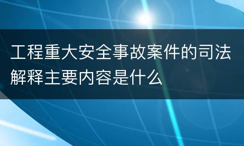 工程重大安全事故案件的司法解释主要内容是什么