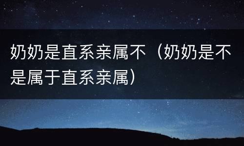 奶奶是直系亲属不（奶奶是不是属于直系亲属）
