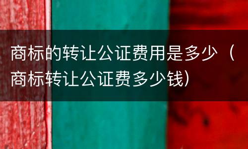 商标的转让公证费用是多少（商标转让公证费多少钱）