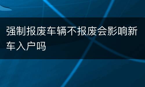 强制报废车辆不报废会影响新车入户吗