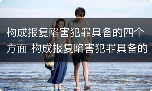构成报复陷害犯罪具备的四个方面 构成报复陷害犯罪具备的四个方面是