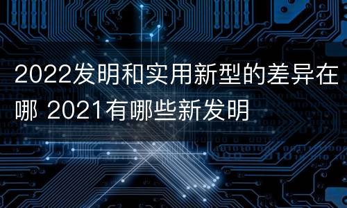 2022发明和实用新型的差异在哪 2021有哪些新发明