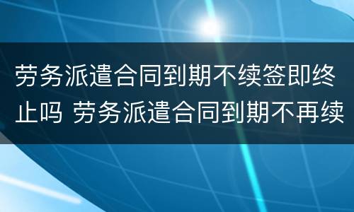 劳务派遣合同到期不续签即终止吗 劳务派遣合同到期不再续签合同如何赔偿