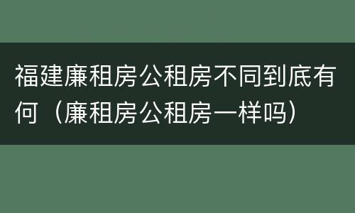 福建廉租房公租房不同到底有何（廉租房公租房一样吗）