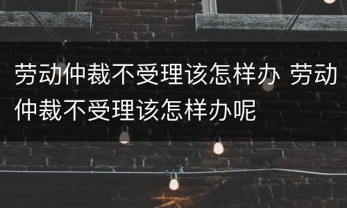 劳动仲裁不受理该怎样办 劳动仲裁不受理该怎样办呢