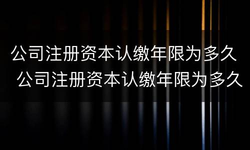 公司注册资本认缴年限为多久 公司注册资本认缴年限为多久可以注销
