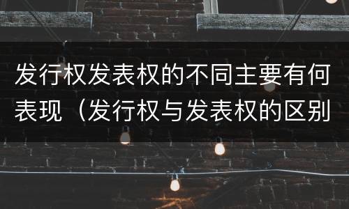 发行权发表权的不同主要有何表现（发行权与发表权的区别）
