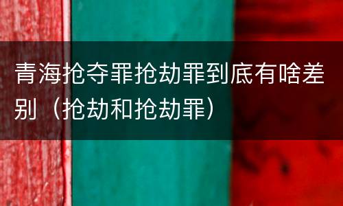 青海抢夺罪抢劫罪到底有啥差别（抢劫和抢劫罪）