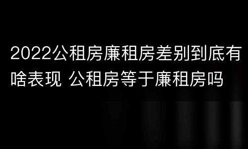 2022公租房廉租房差别到底有啥表现 公租房等于廉租房吗
