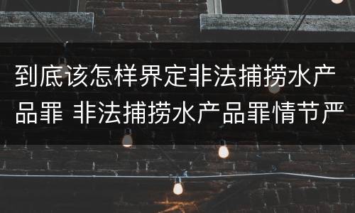 到底该怎样界定非法捕捞水产品罪 非法捕捞水产品罪情节严重标准