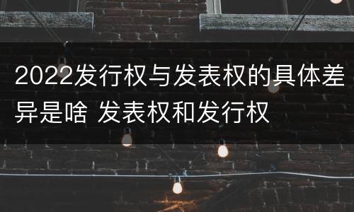 2022发行权与发表权的具体差异是啥 发表权和发行权