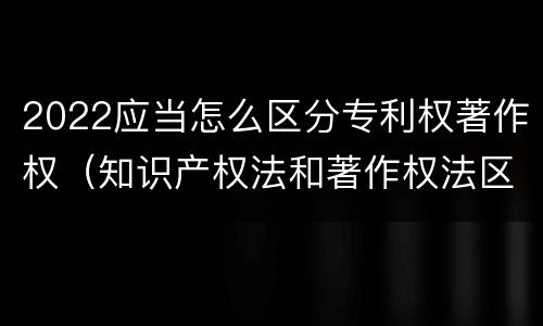2022应当怎么区分专利权著作权（知识产权法和著作权法区别）