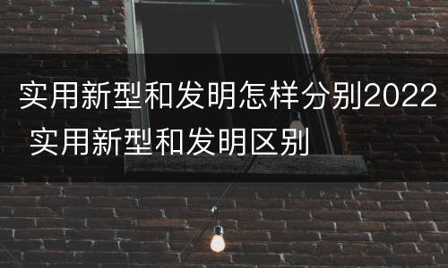 实用新型和发明怎样分别2022 实用新型和发明区别