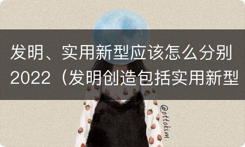 发明、实用新型应该怎么分别2022（发明创造包括实用新型吗）