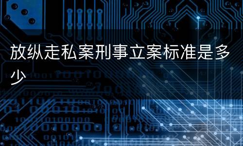 放纵走私案刑事立案标准是多少