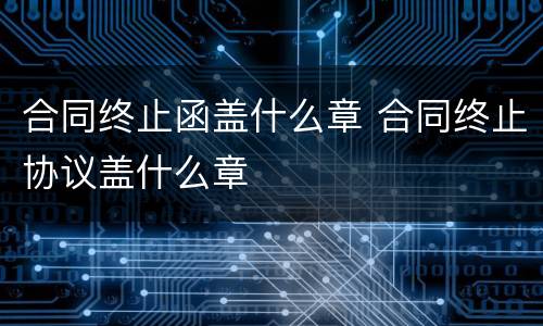 合同终止函盖什么章 合同终止协议盖什么章