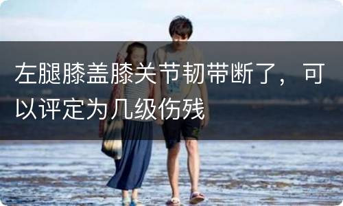 左腿膝盖膝关节韧带断了，可以评定为几级伤残