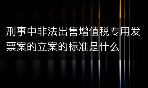 刑事中非法出售增值税专用发票案的立案的标准是什么