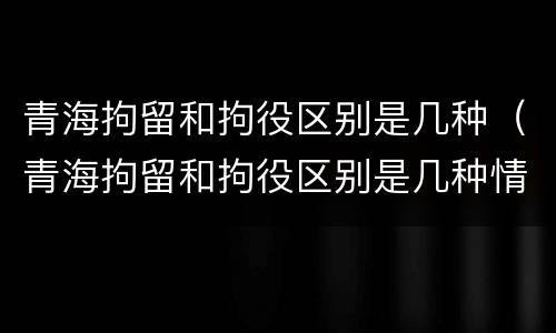 青海拘留和拘役区别是几种（青海拘留和拘役区别是几种情况）