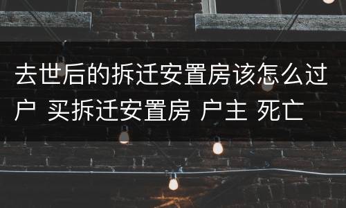 去世后的拆迁安置房该怎么过户 买拆迁安置房 户主 死亡