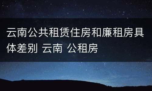 云南公共租赁住房和廉租房具体差别 云南 公租房
