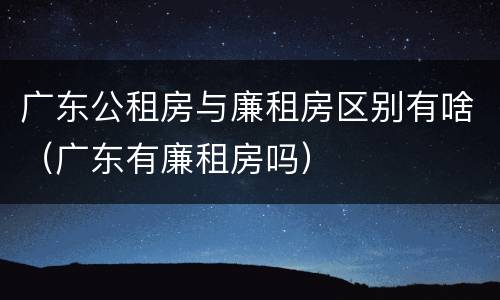 广东公租房与廉租房区别有啥（广东有廉租房吗）