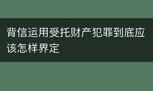 背信运用受托财产犯罪到底应该怎样界定