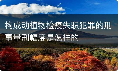 构成动植物检疫失职犯罪的刑事量刑幅度是怎样的