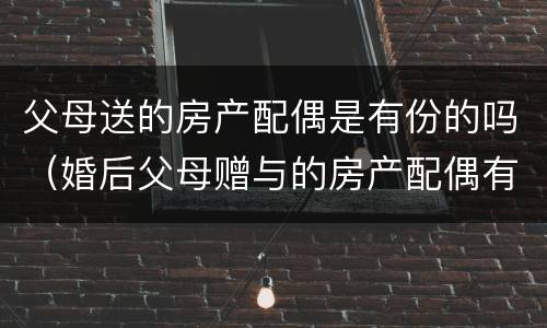 父母送的房产配偶是有份的吗（婚后父母赠与的房产配偶有没有）