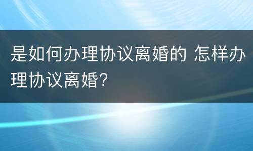 是如何办理协议离婚的 怎样办理协议离婚?
