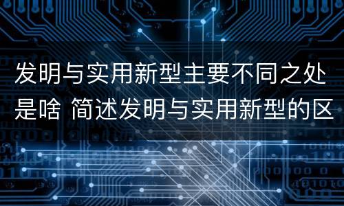 发明与实用新型主要不同之处是啥 简述发明与实用新型的区别